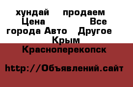 хундай 78 продаем › Цена ­ 650 000 - Все города Авто » Другое   . Крым,Красноперекопск